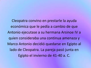 Cleopatra convino en prestarle la ayuda
  económica que le pedía a cambio de que
Antonio ejecutase a su hermana Arsinoe IV a
quien consideraba una continua amenaza y
Marco Antonio decidió quedarse en Egipto al
 lado de Cleopatra. La pareja pasó junta en
       Egipto el invierno de 41-40 a. C.
 