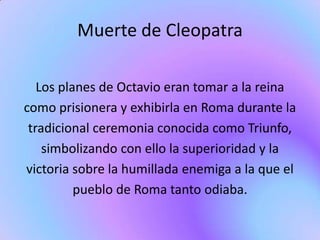 Muerte de Cleopatra

   Los planes de Octavio eran tomar a la reina
como prisionera y exhibirla en Roma durante la
 tradicional ceremonia conocida como Triunfo,
    simbolizando con ello la superioridad y la
victoria sobre la humillada enemiga a la que el
          pueblo de Roma tanto odiaba.
 