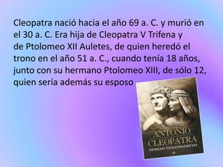 Cleopatra nació hacia el año 69 a. C. y murió en
el 30 a. C. Era hija de Cleopatra V Trifena y
de Ptolomeo XII Auletes, de quien heredó el
trono en el año 51 a. C., cuando tenía 18 años,
junto con su hermano Ptolomeo XIII, de sólo 12,
quien sería además su esposo
 