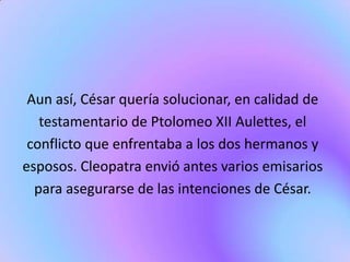 Aun así, César quería solucionar, en calidad de
   testamentario de Ptolomeo XII Aulettes, el
 conflicto que enfrentaba a los dos hermanos y
esposos. Cleopatra envió antes varios emisarios
  para asegurarse de las intenciones de César.
 
