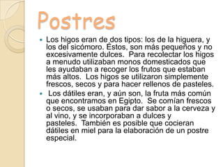 Postres
 Los higos eran de dos tipos: los de la higuera, y
los del sicómoro. Éstos, son más pequeños y no
excesivamente dulces. Para recolectar los higos
a menudo utilizaban monos domesticados que
les ayudaban a recoger los frutos que estaban
más altos. Los higos se utilizaron simplemente
frescos, secos y para hacer rellenos de pasteles.
 Los dátiles eran, y aún son, la fruta más común
que encontramos en Egipto. Se comían frescos
o secos, se usaban para dar sabor a la cerveza y
al vino, y se incorporaban a dulces y
pasteles. También es posible que cocieran
dátiles en miel para la elaboración de un postre
especial.
 