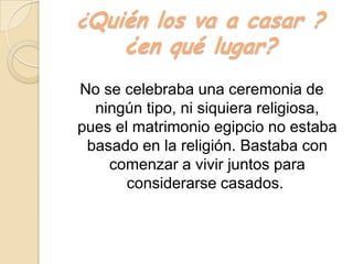 ¿Quién los va a casar ?
¿en qué lugar?
No se celebraba una ceremonia de
ningún tipo, ni siquiera religiosa,
pues el matrimonio egipcio no estaba
basado en la religión. Bastaba con
comenzar a vivir juntos para
considerarse casados.
 