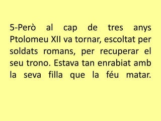 5-Però al cap de tres anys
Ptolomeu XII va tornar, escoltat per
soldats romans, per recuperar el
seu trono. Estava tan enrabiat amb
la seva filla que la féu matar.
 