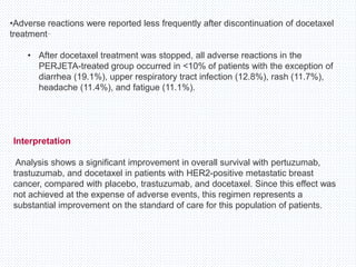 •Adverse reactions were reported less frequently after discontinuation of docetaxel
treatment..
• After docetaxel treatment was stopped, all adverse reactions in the
PERJETA-treated group occurred in <10% of patients with the exception of
diarrhea (19.1%), upper respiratory tract infection (12.8%), rash (11.7%),
headache (11.4%), and fatigue (11.1%).
Interpretation
Analysis shows a significant improvement in overall survival with pertuzumab,
trastuzumab, and docetaxel in patients with HER2-positive metastatic breast
cancer, compared with placebo, trastuzumab, and docetaxel. Since this effect was
not achieved at the expense of adverse events, this regimen represents a
substantial improvement on the standard of care for this population of patients.
 