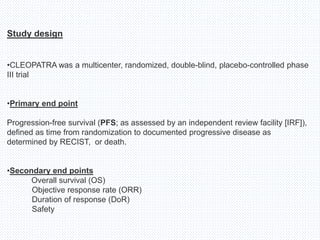 Study design
•CLEOPATRA was a multicenter, randomized, double-blind, placebo-controlled phase
III trial
•Primary end point
Progression-free survival (PFS; as assessed by an independent review facility [IRF]),
defined as time from randomization to documented progressive disease as
determined by RECIST, or death.
•Secondary end points
Overall survival (OS)
Objective response rate (ORR)
Duration of response (DoR)
Safety
 