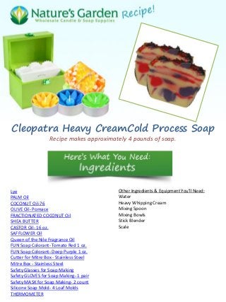 Cleopatra Heavy CreamCold Process Soap
Recipe makes approximately 4 pounds of soap.
Lye
PALM Oil
COCONUT Oil-76
OLIVE Oil- Pomace
FRACTIONATED COCONUT Oil
SHEA BUTTER
CASTOR Oil- 16 oz.
SAFFLOWER Oil
Queen of the Nile Fragrance Oil
FUN Soap Colorant- Tomato Red 1 oz.
FUN Soap Colorant- Deep Purple 1 oz.
Cutter for Mitre Box - Stainless Steel
Mitre Box - Stainless Steel
Safety Glasses for Soap Making
Safety GLOVES for Soap Making- 1 pair
Safety MASK for Soap Making- 2 count
Silicone Soap Mold- 4 Loaf Molds
THERMOMETER
Other Ingredients & Equipment You'll Need:
Water
Heavy Whipping Cream
Mixing Spoon
Mixing Bowls
Stick Blender
Scale
 