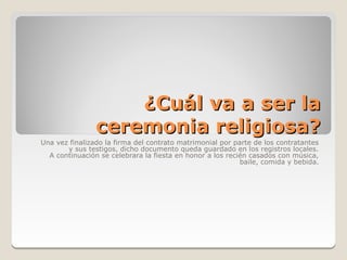¿Cuál va a ser la
                ceremonia religiosa?
Una vez finalizado la firma del contrato matrimonial por parte de los contratantes
       y sus testigos, dicho documento queda guardado en los registros locales.
  A continuación se celebrara la fiesta en honor a los recién casados con música,
                                                           baile, comida y bebida.
 