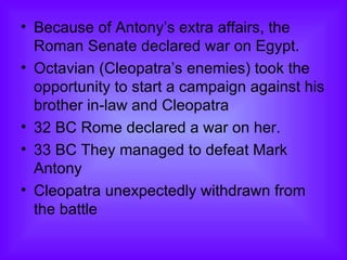Because of Antony’s extra affairs, the Roman Senate declared war on Egypt. Octavian (Cleopatra’s enemies) took the opportunity to start a campaign against his brother in-law and Cleopatra  32 BC Rome declared a war on her.  33 BC They managed to defeat Mark Antony Cleopatra unexpectedly withdrawn from the battle  