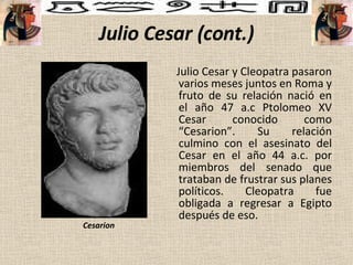 Julio Cesar (cont.) Julio Cesar y Cleopatra pasaron varios meses juntos en Roma y fruto de su relación nació en el año 47 a.c Ptolomeo XV Cesar conocido como “Cesarion”. Su relación culmino con el asesinato del Cesar en el año 44 a.c. por miembros del senado que trataban de frustrar sus planes políticos. Cleopatra fue obligada a regresar a Egipto después de eso. Cesarion 