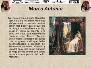 Marco Antonio Tras su regreso a Egipto Cleopatra asesina a su hermano Ptolomeo XIV por miedo a que este quisiera tener mas poder que el que ella le otorgaba y establece a su hijo Cesarion como su regente a la edad de 4 años. Esta luego decide reunirse con Marco Antonio quien había solicitado su ayuda con la guerra civil que había desencadenado la creación del Triunvirato (Antonio, Octavio y Lepido) pero esta en un principio se nego por no querer que Egipto entrara en una guerra civil de los romanos. 