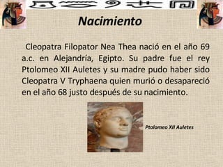 Nacimiento   Cleopatra Filopator Nea Thea nació en el año 69 a.c. en Alejandría, Egipto. Su padre fue el rey Ptolomeo XII Auletes y su madre pudo haber sido Cleopatra V Tryphaena quien murió o desapareció en el año 68 justo después de su nacimiento.  Ptolomeo XII Auletes 