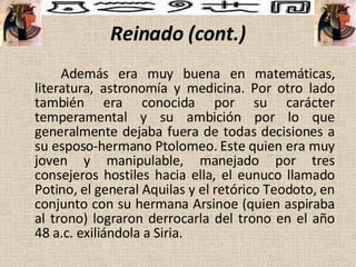 Reinado (cont.) Además era muy buena en matemáticas, literatura, astronomía y medicina.   Por otro lado también era conocida por su carácter temperamental y su ambición por lo que generalmente dejaba fuera de todas decisiones a su esposo-hermano Ptolomeo. Este quien era muy joven y manipulable, manejado por tres consejeros hostiles hacia ella,  el eunuco llamado Potino, el general Aquilas y el retórico Teodoto, en conjunto con su hermana Arsinoe (quien aspiraba al trono) lograron derrocarla del trono en el año 48 a.c. exiliándola a Siria.  