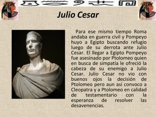 Julio Cesar Para ese mismo tiempo Roma andaba en guerra civil y Pompeyo huyo a Egipto buscando refugio luego de su derrota ante Julio Cesar. El llegar a Egipto Pompeyo fue asesinado por Ptolomeo quien en busca de simpatía le ofreció la cabeza de su enemigo a Julio Cesar. Julio Cesar no vio con buenos ojos la decisión de Ptolomeo pero aun así convoco a Cleopatra y a Ptolomeo en calidad de testamentario con la esperanza de resolver las desavenencias.  