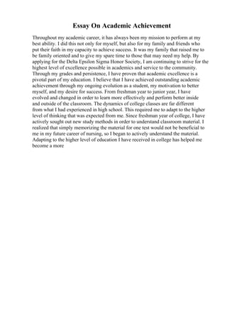 Essay On Academic Achievement
Throughout my academic career, it has always been my mission to perform at my
best ability. I did this not only for myself, but also for my family and friends who
put their faith in my capacity to achieve success. It was my family that raised me to
be family oriented and to give my spare time to those that may need my help. By
applying for the Delta Epsilon Sigma Honor Society, I am continuing to strive for the
highest level of excellence possible in academics and service to the community.
Through my grades and persistence, I have proven that academic excellence is a
pivotal part of my education. I believe that I have achieved outstanding academic
achievement through my ongoing evolution as a student, my motivation to better
myself, and my desire for success. From freshman year to junior year, I have
evolved and changed in order to learn more effectively and perform better inside
and outside of the classroom. The dynamics of college classes are far different
from what I had experienced in high school. This required me to adapt to the higher
level of thinking that was expected from me. Since freshman year of college, I have
actively sought out new study methods in order to understand classroom material. I
realized that simply memorizing the material for one test would not be beneficial to
me in my future career of nursing, so I began to actively understand the material.
Adapting to the higher level of education I have received in college has helped me
become a more
 