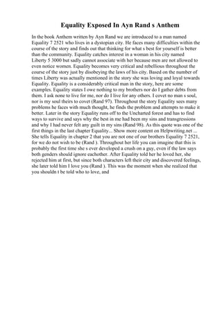 Equality Exposed In Ayn Rand s Anthem
In the book Anthem written by Ayn Rand we are introduced to a man named
Equality 7 2521 who lives in a dystopian city. He faces many difficulties within the
course of the story and finds out that thinking for what s best for yourself is better
than the community. Equality catches interest in a woman in his city named
Liberty 5 3000 but sadly cannot associate with her because men are not allowed to
even notice women. Equality becomes very critical and rebellious throughout the
course of the story just by disobeying the laws of his city. Based on the number of
times Liberty was actually mentioned in the story she was loving and loyal towards
Equality. Equality is a considerably critical man in the story, here are some
examples. Equality states I owe nothing to my brothers nor do I gather debts from
them. I ask none to live for me, nor do I live for any others. I covet no man s soul,
nor is my soul theirs to covet (Rand 97). Throughout the story Equality sees many
problems he faces with much thought, he finds the problem and attempts to make it
better. Later in the story Equality runs off to the Uncharted forest and has to find
ways to survive and says why the best in me had been my sins and transgressions
and why I had never felt any guilt in my sins (Rand 98). As this quote was one of the
first things in the last chapter Equality... Show more content on Helpwriting.net ...
She tells Equality in chapter 2 that you are not one of our brothers Equality 7 2521,
for we do not wish to be (Rand ). Throughout her life you can imagine that this is
probably the first time she s ever developed a crush on a guy, even if the law says
both genders should ignore eachother. After Equality told her he loved her, she
rejected him at first, but since both characters left their city and discovered feelings,
she later told him I love you (Rand ). This was the moment when she realized that
you shouldn t be told who to love, and
 