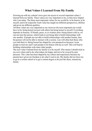 What Values I Learned From My Family
Growing up with my cultural views gave me access to several important values I
learned from my family. These values are very important to me, as they have shaped
who I am today. The three most important values for me would be: to be honest, to be
myself, and to be respectful. Each value has taught me different perspectives, abilities
and given me different qualities.
All three values are very important to me, however the most important one would
have to be, being honest not just with others but being honest to myself. Everything
depends on honesty. If friends, peers, or co workers aren t being honest with us, we
can not trust the person, which leads to not being able to build relationships with
one another. If people are not able to build relationships with another human, then
the person will not be able to interact with a society. Lies will often hurt those who
you told them to. Being honest has shaped by own perspectives because I want
people to trust me and I want people to be honest with me as well. This will lead to
building relationships with many other people.
The next value I learned from my family is to be myself. This means I should stick to
my own values and to do what makes me happy and not to be swayed by peer
pressure. This value has been shaped by my culture and experiences because my
parents have given me freedom to do what I want to do. My family did not force me
to go to a certain school or to get a certain degree to be just like them, instead my
family
 