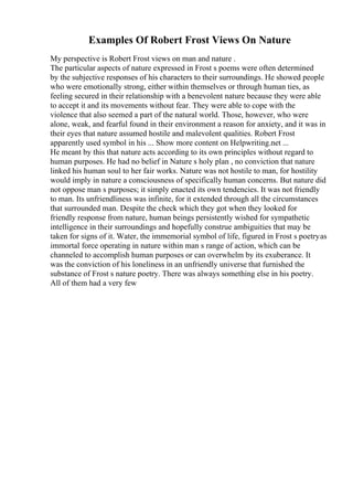 Examples Of Robert Frost Views On Nature
My perspective is Robert Frost views on man and nature .
The particular aspects of nature expressed in Frost s poems were often determined
by the subjective responses of his characters to their surroundings. He showed people
who were emotionally strong, either within themselves or through human ties, as
feeling secured in their relationship with a benevolent nature because they were able
to accept it and its movements without fear. They were able to cope with the
violence that also seemed a part of the natural world. Those, however, who were
alone, weak, and fearful found in their environment a reason for anxiety, and it was in
their eyes that nature assumed hostile and malevolent qualities. Robert Frost
apparently used symbol in his ... Show more content on Helpwriting.net ...
He meant by this that nature acts according to its own principles without regard to
human purposes. He had no belief in Nature s holy plan , no conviction that nature
linked his human soul to her fair works. Nature was not hostile to man, for hostility
would imply in nature a consciousness of specifically human concerns. But nature did
not oppose man s purposes; it simply enacted its own tendencies. It was not friendly
to man. Its unfriendliness was infinite, for it extended through all the circumstances
that surrounded man. Despite the check which they got when they looked for
friendly response from nature, human beings persistently wished for sympathetic
intelligence in their surroundings and hopefully construe ambiguities that may be
taken for signs of it. Water, the immemorial symbol of life, figured in Frost s poetryas
immortal force operating in nature within man s range of action, which can be
channeled to accomplish human purposes or can overwhelm by its exuberance. It
was the conviction of his loneliness in an unfriendly universe that furnished the
substance of Frost s nature poetry. There was always something else in his poetry.
All of them had a very few
 