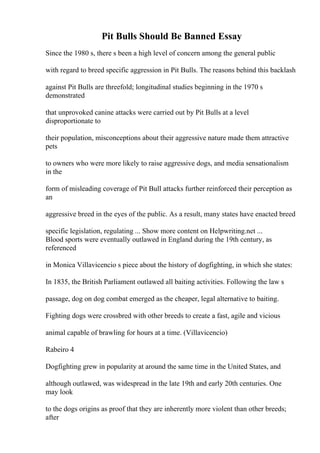 Pit Bulls Should Be Banned Essay
Since the 1980 s, there s been a high level of concern among the general public
with regard to breed specific aggression in Pit Bulls. The reasons behind this backlash
against Pit Bulls are threefold; longitudinal studies beginning in the 1970 s
demonstrated
that unprovoked canine attacks were carried out by Pit Bulls at a level
disproportionate to
their population, misconceptions about their aggressive nature made them attractive
pets
to owners who were more likely to raise aggressive dogs, and media sensationalism
in the
form of misleading coverage of Pit Bull attacks further reinforced their perception as
an
aggressive breed in the eyes of the public. As a result, many states have enacted breed
specific legislation, regulating ... Show more content on Helpwriting.net ...
Blood sports were eventually outlawed in England during the 19th century, as
referenced
in Monica Villavicencio s piece about the history of dogfighting, in which she states:
In 1835, the British Parliament outlawed all baiting activities. Following the law s
passage, dog on dog combat emerged as the cheaper, legal alternative to baiting.
Fighting dogs were crossbred with other breeds to create a fast, agile and vicious
animal capable of brawling for hours at a time. (Villavicencio)
Rabeiro 4
Dogfighting grew in popularity at around the same time in the United States, and
although outlawed, was widespread in the late 19th and early 20th centuries. One
may look
to the dogs origins as proof that they are inherently more violent than other breeds;
after
 