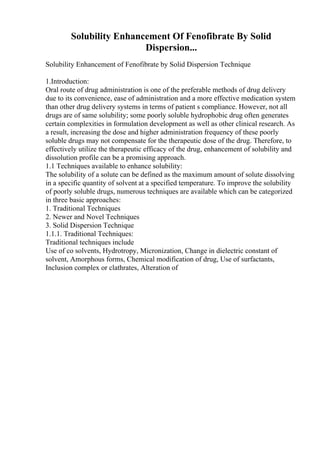 Solubility Enhancement Of Fenofibrate By Solid
Dispersion...
Solubility Enhancement of Fenofibrate by Solid Dispersion Technique
1.Introduction:
Oral route of drug administration is one of the preferable methods of drug delivery
due to its convenience, ease of administration and a more effective medication system
than other drug delivery systems in terms of patient s compliance. However, not all
drugs are of same solubility; some poorly soluble hydrophobic drug often generates
certain complexities in formulation development as well as other clinical research. As
a result, increasing the dose and higher administration frequency of these poorly
soluble drugs may not compensate for the therapeutic dose of the drug. Therefore, to
effectively utilize the therapeutic efficacy of the drug, enhancement of solubility and
dissolution profile can be a promising approach.
1.1 Techniques available to enhance solubility:
The solubility of a solute can be defined as the maximum amount of solute dissolving
in a specific quantity of solvent at a specified temperature. To improve the solubility
of poorly soluble drugs, numerous techniques are available which can be categorized
in three basic approaches:
1. Traditional Techniques
2. Newer and Novel Techniques
3. Solid Dispersion Technique
1.1.1. Traditional Techniques:
Traditional techniques include
Use of co solvents, Hydrotropy, Micronization, Change in dielectric constant of
solvent, Amorphous forms, Chemical modification of drug, Use of surfactants,
Inclusion complex or clathrates, Alteration of
 