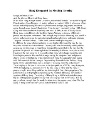 Hong Kong and Its Moving Identity
Rouge, Infernal Affairs
And the Moving Identity of Hong Kong
In the book Hong Kong Cinema: Coloniser, motherland and self , the author Yingchi
Chu describes Hong Kong as [a] nation without sovereignty (98). It is because of the
unique and complicating historical experience that Hong Kong people have been
going through since its early beginning. From the early time until before 1842, Hong
Kong was considered to be a territory of China. In 1842, China officially ceded
Hong Kong to the British after the First Opium War due to the rise of British s
power; and from that moment to 1997, Hong Kong had been remaining as a British s
colony and experiencing the very distinct cultural development and social changes.
The year 1997 marked the ... Show more content on Helpwriting.net ...
In addition, the sense of disorientation is also displayed through the way the past
story and present story are narrated. The story of Fleur and the story of the present
couple are not presented in linear time from past to present but in the way that the
past and the present are intermingled and its boundary is blurred. Also, the story of
Fleur is in the past tense but it is an unfinished story which keeps presenting and
haunting the present. The confusion projected by the merger of past and present
clearly speaks to the feeling of disorientation of Hong Kong people when facing
with their dramatic future changes. Experiencing that undesirable feelings, Hong
Kong people yearn for their past as a mean of escaping from the awful reality.
Their longing to the past is expressed in the juxtaposition of 1930s Hong Kong and
1980s Hong Kong. As mention above, the past story of Fleur and the story of
present couple, Yuan Ting and Chu, are intermingled. One of the purposes of the
juxtaposition is to highlight and emphasize the world of difference between two
versions of Hong Kong. The society of Hong Kong in 1980s is depicted through
the life of the present couple who are both so occupied with their works; they do
not even have enough time for work, let alone time for pleasure and relax. The first
scene of Ting and Chu where Chu is in haste to her work so she
 