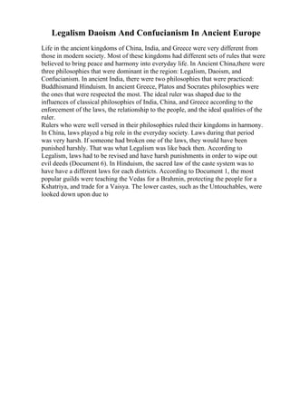 Legalism Daoism And Confucianism In Ancient Europe
Life in the ancient kingdoms of China, India, and Greece were very different from
those in modern society. Most of these kingdoms had different sets of rules that were
believed to bring peace and harmony into everyday life. In Ancient China,there were
three philosophies that were dominant in the region: Legalism, Daoism, and
Confucianism. In ancient India, there were two philosophies that were practiced:
Buddhismand Hinduism. In ancient Greece, Platos and Socrates philosophies were
the ones that were respected the most. The ideal ruler was shaped due to the
influences of classical philosophies of India, China, and Greece according to the
enforcement of the laws, the relationship to the people, and the ideal qualities of the
ruler.
Rulers who were well versed in their philosophies ruled their kingdoms in harmony.
In China, laws played a big role in the everyday society. Laws during that period
was very harsh. If someone had broken one of the laws, they would have been
punished harshly. That was what Legalism was like back then. According to
Legalism, laws had to be revised and have harsh punishments in order to wipe out
evil deeds (Document 6). In Hinduism, the sacred law of the caste system was to
have have a different laws for each districts. According to Document 1, the most
popular guilds were teaching the Vedas for a Brahmin, protecting the people for a
Kshatriya, and trade for a Vaisya. The lower castes, such as the Untouchables, were
looked down upon due to
 