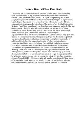 Suitcase General Clinic Case Study
To examine and evaluate my research question, I ended up deciding upon using
three different clinics as my field sites: the Berkeley Free Clinic, the Suitcase
General Clinic, and the Suitcase Youth/LGBTQ+ Clinic primarily due to their
geographical proximity and because they were excellent examples of organizations
which, despite their similarity in terms of services offered, have vastly different
organizational structures and work cultures. The setting of my first field site, or the
Berkeley Free Clinic, was a largely run down basement area under a church. The very
entrance to the clinic was relatively ominous, dirty, and had a series of doors
monitored by dusty, degenerating security cameras that one had to pass through
before they could gain... Show more content on Helpwriting.net ...
My second field site of observation, or the Suitcase General Clinic, a large gym area
situated in a church near campus, though also relatively run down and dilapidated,
was markedly different, as rather than possessing a waiting lobby surrounded by
cubicles which defined the appropriate location of where patient volunteer
interaction should take place, the Suitcase General Clinic had a large common
room where volunteers and clients alike interacted and moved freely around.
Furthermore, though this field site also had various different stations like the
Berkeley Free Clinic, such as a housing division, legal consultation team, hair
cutting services, and foot washing, these stations were all relatively open to the
clients, not sealed off or necessarily restrictive in their scope of access; one did not
have to make an appointment prior to coming into clinic. My last field site, or the
Suitcase Youth/LGBTQ+ Clinic, was relatively similar to the General Clinic, its only
difference being that it was held in a smaller gym area, it had different, distinct
decorations (LBGT flags), and that the music played appealed to a younger
 
