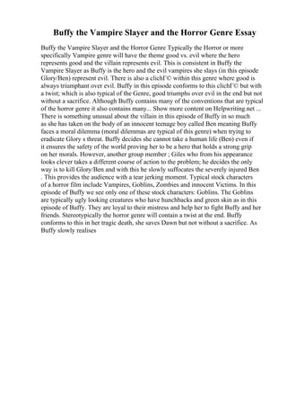 Buffy the Vampire Slayer and the Horror Genre Essay
Buffy the Vampire Slayer and the Horror Genre Typically the Horror or more
specifically Vampire genre will have the theme good vs. evil where the hero
represents good and the villain represents evil. This is consistent in Buffy the
Vampire Slayer as Buffy is the hero and the evil vampires she slays (in this episode
Glory/Ben) represent evil. There is also a clichГ© within this genre where good is
always triumphant over evil. Buffy in this episode conforms to this clichГ© but with
a twist; which is also typical of the Genre, good triumphs over evil in the end but not
without a sacrifice. Although Buffy contains many of the conventions that are typical
of the horror genre it also contains many... Show more content on Helpwriting.net ...
There is something unusual about the villain in this episode of Buffy in so much
as she has taken on the body of an innocent teenage boy called Ben meaning Buffy
faces a moral dilemma (moral dilemmas are typical of this genre) when trying to
eradicate Glory s threat. Buffy decides she cannot take a human life (Ben) even if
it ensures the safety of the world proving her to be a hero that holds a strong grip
on her morals. However, another group member ; Giles who from his appearance
looks clever takes a different course of action to the problem; he decides the only
way is to kill Glory/Ben and with this he slowly suffocates the severely injured Ben
. This provides the audience with a tear jerking moment. Typical stock characters
of a horror film include Vampires, Goblins, Zombies and innocent Victims. In this
episode of Buffy we see only one of these stock characters: Goblins. The Goblins
are typically ugly looking creatures who have hunchbacks and green skin as in this
episode of Buffy. They are loyal to their mistress and help her to fight Buffy and her
friends. Stereotypically the horror genre will contain a twist at the end. Buffy
conforms to this in her tragic death, she saves Dawn but not without a sacrifice. As
Buffy slowly realises
 