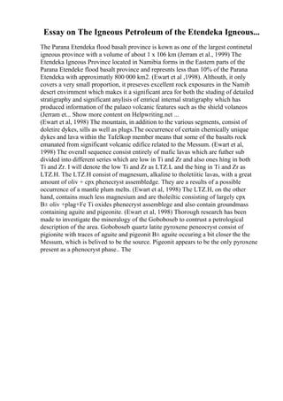 Essay on The Igneous Petroleum of the Etendeka Igneous...
The Parana Etendeka flood basalt province is kown as one of the largest continetal
igneous province with a volume of about 1 x 106 km (Jerram et al., 1999) The
Etendeka Igneous Province located in Namibia forms in the Eastern parts of the
Parana Etendeke flood basalt province and represnts less than 10% of the Parana
Etendeka with approximatly 800 000 km2. (Ewart et al ,1998). Althouth, it only
covers a very small proportion, it preseves excellent rock exposures in the Namib
desert envirnment which makes it a significant area for both the studing of detailed
stratigraphy and significant anylisis of emrical internal stratigraphy which has
produced information of the palaeo volcanic features such as the shield volaneos
(Jerram et... Show more content on Helpwriting.net ...
(Ewart et al, 1998) The mountain, in addition to the various segments, consist of
doletire dykes, sills as well as plugs.The occurrence of certain chemically unique
dykes and lava within the Tafelkop member means that some of the basalts rock
emanated from significant volcanic edifice related to the Messum. (Ewart et al,
1998) The overall sequence consist entirely of mafic lavas which are futher sub
divided into different series which are low in Ti and Zr and also ones hing in both
Ti and Zr. I will denote the low Ti and Zr as LTZ.L and the hing in Ti and Zr as
LTZ.H. The LTZ.H consist of magnesum, alkaline to tholetiitic lavas, with a great
amount of oliv + cpx phenecryst assembledge. They are a results of a possible
occurrence of a mantle plum melts. (Ewart et al, 1998) The LTZ.H, on the other
hand, contains much less magnesium and are tholeiltic consisting of largely cpx
В± oliv +plag+Fe Ti oxides phenecryst assemblege and also contain groundmass
containing aguite and pigeonite. (Ewart et al, 1998) Thorough research has been
made to investigate the mineralogy of the Goboboseb to contrust a petrological
description of the area. Goboboseb quartz latite pyroxene peneocryst consist of
pigionite with traces of aguite and pigeonit В± aguite occuring a bit closer the the
Messum, which is belived to be the source. Pigeonit appears to be the only pyroxene
present as a phenocryst phase.. The
 