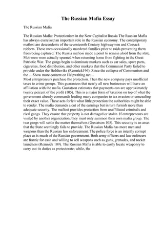 The Russian Mafia Essay
The Russian Mafia
The Russian Mafia: Protectionism in the New Capitalist Russia The Russian Mafia
has always exercised an important role in the Russian economy. The contemporary
mafiosi are descendents of the seventeenth Century highwaymen and Cossack
robbers. These men occasionally murdered families prior to raids preventing them
from being captured. The Russia mafiosi made a point to remain aloof from the state.
Mob men were actually spurned when returning home from fighting in the Great
Patriotic War. The gangs begin to dominate markets such as car sales, spare parts,
cigarettes, food distribution, and other markets that the Communist Party failed to
provide under the Bolsheviks (Remnick196). Since the collapse of Communism and
the ... Show more content on Helpwriting.net ...
Most entrepreneurs purchase the protection. Then the new company pays unofficial
taxes to crime groups. This guarantees that nearly all new businesses will have an
affiliation with the mafia. Gustatson estimates that payments can are approximately
twenty percent of the profit (105). This is a major form of taxation on top of what the
government already commands leading many companies to tax evasion or concealing
their exact value. These acts forfeit what little protection the authorities might be able
to render. The mafia demands a cut of the earnings but in turn furnish more than
adequate security. The mafiosi provides protection from unaffiliated criminals and
rival gangs. They ensure that property is not damaged or stolen. If entrepreneurs are
visited by another organization, they must only summon their own mafia group. The
two gangs will settle the matter themselves (Gustatson 105). This security is an asset
that the State seemingly fails to provide. The Russian Mafia has more men and
weapons than the Russian law enforcement. The police force is an intently corrupt
place as is much of the Russian government. Both army officers and law enforcers
are frantic for cash and willing to sell weapons such as guns, grenades, and rocket
launchers (Remnick 109). The Russian Mafia is able to easily locate weaponry to
carry out its duties as protectorate; while, the
 