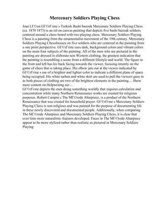 Mercenary Soldiers Playing Chess
Jean LГ©on GГ©rГґme s Turkish Bashi bazouk Mercenary Soldiers Playing Chess
(ca. 1870 1873) is an oil on canvas painting that depicts five bashi bazouk soldiers
centered around a chess board with two playing chess. Mercenary Soldiers Playing
Chess is a painting from the ornamentalist movement of the 19th century. Mercenary
Soldiers Playing Chessfocuses on five soldiers who are centered in the painting from
a one point perspective. GГ©rГґme uses dark, background colors and vibrant colors
on the main four subjects of the painting. All of the men who are pictured in the
painting are dressed in elaborate non Western clothing, the greatest indication that
the painting is resembling a scene from a different lifestyle and world. The figure to
the front and left has his back facing towards the viewer, focusing intently on the
game of chess that is taking place. His elbow juts out at the viewer indicated by
GГ©rГґme s use of a brighter and lighter color to indicate a different plane of space
being occupied. His white turban and white skirt are used to pull the viewers gaze in
as both pieces of clothing are two of the brightest elements in the painting.... Show
more content on Helpwriting.net ...
GГ©rГґme depicts the men doing something worldly that requires calculation and
concentration while many Northern Renaissance works are created for religious
purposes. Robert Campin s The MГ©rode Altarpiece, is a product of the Northern
Renaissance that was created for household prayer. GГ©rГґme s Mercenary Soldiers
Playing Chess is non religious and was painted for the purpose of documenting life
in these newly discovered and documented people. Additionally, when comparing
The MГ©rode Altarpiece and Mercenary Soldiers Playing Chess, it is clear that
over time more naturalistic features developed. Faces in The MГ©rode Altarpiece
appear to be more stylized rather than realistic as pictured in Mercenary Soldiers
Playing
 