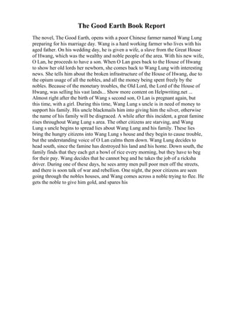The Good Earth Book Report
The novel, The Good Earth, opens with a poor Chinese farmer named Wang Lung
preparing for his marriage day. Wang is a hard working farmer who lives with his
aged father. On his wedding day, he is given a wife, a slave from the Great House
of Hwang, which was the wealthy and noble people of the area. With his new wife,
O Lan, he proceeds to have a son. When O Lan goes back to the House of Hwang
to show her old lords her newborn, she comes back to Wang Lung with interesting
news. She tells him about the broken infrastructure of the House of Hwang, due to
the opium usage of all the nobles, and all the money being spent freely by the
nobles. Because of the monetary troubles, the Old Lord, the Lord of the House of
Hwang, was selling his vast lands... Show more content on Helpwriting.net ...
Almost right after the birth of Wang s second son, O Lan is pregnant again, but
this time, with a girl. During this time, Wang Lung s uncle is in need of money to
support his family. His uncle blackmails him into giving him the silver, otherwise
the name of his family will be disgraced. A while after this incident, a great famine
rises throughout Wang Lung s area. The other citizens are starving, and Wang
Lung s uncle begins to spread lies about Wang Lung and his family. These lies
bring the hungry citizens into Wang Lung s house and they begin to cause trouble,
but the understanding voice of O Lan calms them down. Wang Lung decides to
head south, since the famine has destroyed his land and his home. Down south, the
family finds that they each get a bowl of rice every morning, but they have to beg
for their pay. Wang decides that he cannot beg and he takes the job of a ricksha
driver. During one of these days, he sees army men pull poor men off the streets,
and there is soon talk of war and rebellion. One night, the poor citizens are seen
going through the nobles houses, and Wang comes across a noble trying to flee. He
gets the noble to give him gold, and spares his
 