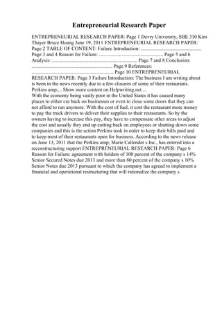 Entrepreneurial Research Paper
ENTREPRENEURIAL RESEARCH PAPER: Page 1 Devry University, SBE 310 Kim
Thayer Bruce Huang June 19, 2011 ENTREPRENEURIAL RESEARCH PAPER:
Page 2 TABLE OF CONTENT: Failure Introduction: ................................................
Page 3 and 4 Reason for Failure: ................................................... Page 5 and 6
Analysis: .................................................................... Page 7 and 8 Conclusion:
................................................................ Page 9 References:
................................................................. Page 10 ENTREPRENEURIAL
RESEARCH PAPER: Page 3 Failure Introduction: The business I am writing about
is been in the news recently due to a few closures of some of their restaurants.
Perkins amp;... Show more content on Helpwriting.net ...
With the economy being vastly poor in the United States it has caused many
places to either cut back on businesses or even to close some doors that they can
not afford to run anymore. With the cost of fuel, it cost the restaurant more money
to pay the truck drivers to deliver their supplies to their restaurants. So by the
owners having to increase this pay, they have to compensate other areas to adjust
the cost and usually they end up cutting back on employees or shutting down some
companies and this is the action Perkins took in order to keep their bills paid and
to keep most of their restaurants open for business. According to the news release
on June 13, 2011 that the Perkins amp; Marie Callender s Inc., has entered into a
reconstructuring support ENTREPRENEURIAL RESEARCH PAPER: Page 6
Reason for Failure: agreement with holders of 100 percent of the company s 14%
Senior Secured Notes due 2013 and more than 80 percent of the company s 10%
Senior Notes due 2013 pursuant to which the company has agreed to implement a
financial and operational restructuring that will rationalize the company s
 