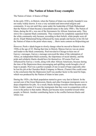 The Nation of Islam Essay examples
The Nation of Islam: A Source of Hope
In the early 1930 s, in Detroit, when the Nation of Islam was initially founded it was
not really widely known. It was a very secluded and introverted religion and
community. It was not until they came under the leadership of Elijah Muhammad
that the Nation of Islam became a household name in the early 1960 s. The Nation of
Islam, during the 60 s, was one of the forerunners for African American unity. They
strove for a separate black community. They wanted to be completely separated from
the white community only because, according to their beliefs, white people were all
devils. Elijah Muhammad being influenced by many people and factors in his life led
the Nation of Islam to the point where many ... Show more content on Helpwriting.net
...
However, Poole s ideals began to slowly change when he moved to Detroit in the
1920s at the age of 22. During that time in Detroit, Marcus Garvey was an orator
and leader to the black community. Pool traveled to Chicago to hear one of
Garvey s messages. Garvey s message conveyed the ideas of the redemption of
Africa, an independent black economy, the importance of racial identity, and the
pride and solidarity blacks should have for themselves. Of course Pool was
influenced by Garvey s words, along with other African Americans, because during
the time of the Depression those encouraging and uplifting words brought a lot of
hope to people. Pool was a perfect example of one in need of hope especially after
he lost his job at the Cherokee Brick Company in Macon. (Turner) One could come
to the conclusion that the Depression itself was another factor in the need for hope,
which was produced by the Nation of Islam in later years.
During the 1920 s, the black population started to grow very fast in Detroit. In the
second year of the Great Depression, blacks and other European immigrants were in
deep competition for jobs. As a result, blacks feelings towards whites became more
bitter. It didn t matter if it were the immigrants that they were in competition with or
even to the police to that matter. Blacks just became more resentful toward white
people, in Detroit. Another contributing factor to the conflict between blacks and
whites was
 