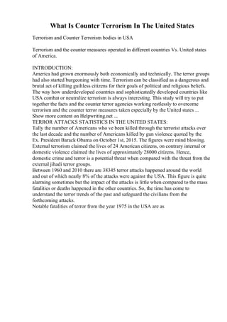 What Is Counter Terrorism In The United States
Terrorism and Counter Terrorism bodies in USA
Terrorism and the counter measures operated in different countries Vs. United states
of America.
INTRODUCTION:
America had grown enormously both economically and technically. The terror groups
had also started burgeoning with time. Terrorism can be classified as a dangerous and
brutal act of killing guiltless citizens for their goals of political and religious beliefs.
The way how underdeveloped countries and sophisticatedly developed countries like
USA combat or neutralize terrorism is always interesting. This study will try to put
together the facts and the counter terror agencies working restlessly to overcome
terrorism and the counter terror measures taken especially by the United states ...
Show more content on Helpwriting.net ...
TERROR ATTACKS STATISTICS IN THE UNITED STATES:
Tally the number of Americans who ve been killed through the terrorist attacks over
the last decade and the number of Americans killed by gun violence quoted by the
Ex. President Barack Obama on October 1st, 2015. The figures were mind blowing.
External terrorism claimed the lives of 24 American citizens, on contrary internal or
domestic violence claimed the lives of approximately 28000 citizens. Hence,
domestic crime and terror is a potential threat when compared with the threat from the
external jihadi terror groups.
Between 1960 and 2010 there are 38345 terror attacks happened around the world
and out of which nearly 8% of the attacks were against the USA. This figure is quite
alarming sometimes but the impact of the attacks is little when compared to the mass
fatalities or deaths happened in the other countries. So, the time has come to
understand the terror trends of the past and safeguard the civilians from the
forthcoming attacks.
Notable fatalities of terror from the year 1975 in the USA are as
 