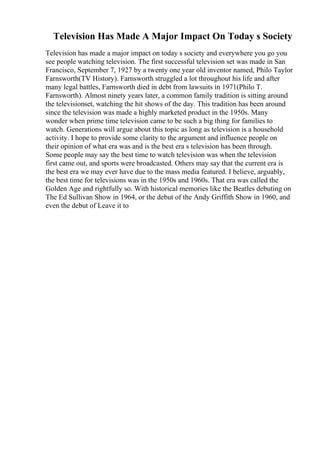 Television Has Made A Major Impact On Today s Society
Television has made a major impact on today s society and everywhere you go you
see people watching television. The first successful television set was made in San
Francisco, September 7, 1927 by a twenty one year old inventor named, Philo Taylor
Farnsworth(TV History). Farnsworth struggled a lot throughout his life and after
many legal battles, Farnsworth died in debt from lawsuits in 1971(Philo T.
Farnsworth). Almost ninety years later, a common family tradition is sitting around
the televisionset, watching the hit shows of the day. This tradition has been around
since the television was made a highly marketed product in the 1950s. Many
wonder when prime time television came to be such a big thing for families to
watch. Generations will argue about this topic as long as television is a household
activity. I hope to provide some clarity to the argument and influence people on
their opinion of what era was and is the best era s television has been through.
Some people may say the best time to watch television was when the television
first came out, and sports were broadcasted. Others may say that the current era is
the best era we may ever have due to the mass media featured. I believe, arguably,
the best time for televisions was in the 1950s and 1960s. That era was called the
Golden Age and rightfully so. With historical memories like the Beatles debuting on
The Ed Sullivan Show in 1964, or the debut of the Andy Griffith Show in 1960, and
even the debut of Leave it to
 