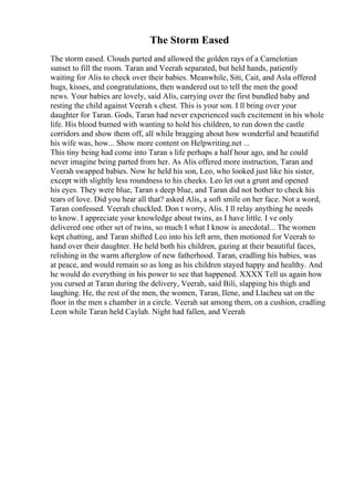 The Storm Eased
The storm eased. Clouds parted and allowed the golden rays of a Camelotian
sunset to fill the room. Taran and Veerah separated, but held hands, patiently
waiting for Alis to check over their babies. Meanwhile, Siti, Cait, and Asla offered
hugs, kisses, and congratulations, then wandered out to tell the men the good
news. Your babies are lovely, said Alis, carrying over the first bundled baby and
resting the child against Veerah s chest. This is your son. I ll bring over your
daughter for Taran. Gods, Taran had never experienced such excitement in his whole
life. His blood burned with wanting to hold his children, to run down the castle
corridors and show them off, all while bragging about how wonderful and beautiful
his wife was, how... Show more content on Helpwriting.net ...
This tiny being had come into Taran s life perhaps a half hour ago, and he could
never imagine being parted from her. As Alis offered more instruction, Taran and
Veerah swapped babies. Now he held his son, Leo, who looked just like his sister,
except with slightly less roundness to his cheeks. Leo let out a grunt and opened
his eyes. They were blue, Taran s deep blue, and Taran did not bother to check his
tears of love. Did you hear all that? asked Alis, a soft smile on her face. Not a word,
Taran confessed. Veerah chuckled. Don t worry, Alis. I ll relay anything he needs
to know. I appreciate your knowledge about twins, as I have little. I ve only
delivered one other set of twins, so much I what I know is anecdotal... The women
kept chatting, and Taran shifted Leo into his left arm, then motioned for Veerah to
hand over their daughter. He held both his children, gazing at their beautiful faces,
relishing in the warm afterglow of new fatherhood. Taran, cradling his babies, was
at peace, and would remain so as long as his children stayed happy and healthy. And
he would do everything in his power to see that happened. XXXX Tell us again how
you cursed at Taran during the delivery, Veerah, said Bili, slapping his thigh and
laughing. He, the rest of the men, the women, Taran, Ilene, and Llacheu sat on the
floor in the men s chamber in a circle. Veerah sat among them, on a cushion, cradling
Leon while Taran held Caylah. Night had fallen, and Veerah
 