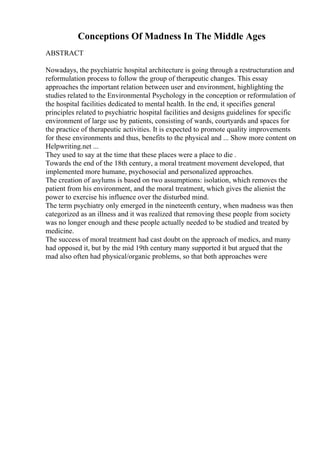 Conceptions Of Madness In The Middle Ages
ABSTRACT
Nowadays, the psychiatric hospital architecture is going through a restructuration and
reformulation process to follow the group of therapeutic changes. This essay
approaches the important relation between user and environment, highlighting the
studies related to the Environmental Psychology in the conception or reformulation of
the hospital facilities dedicated to mental health. In the end, it specifies general
principles related to psychiatric hospital facilities and designs guidelines for specific
environment of large use by patients, consisting of wards, courtyards and spaces for
the practice of therapeutic activities. It is expected to promote quality improvements
for these environments and thus, benefits to the physical and ... Show more content on
Helpwriting.net ...
They used to say at the time that these places were a place to die .
Towards the end of the 18th century, a moral treatment movement developed, that
implemented more humane, psychosocial and personalized approaches.
The creation of asylums is based on two assumptions: isolation, which removes the
patient from his environment, and the moral treatment, which gives the alienist the
power to exercise his influence over the disturbed mind.
The term psychiatry only emerged in the nineteenth century, when madness was then
categorized as an illness and it was realized that removing these people from society
was no longer enough and these people actually needed to be studied and treated by
medicine.
The success of moral treatment had cast doubt on the approach of medics, and many
had opposed it, but by the mid 19th century many supported it but argued that the
mad also often had physical/organic problems, so that both approaches were
 