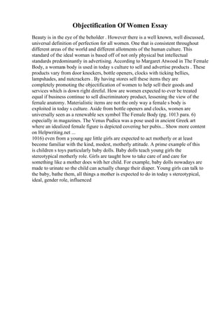 Objectification Of Women Essay
Beauty is in the eye of the beholder . However there is a well known, well discussed,
universal definition of perfection for all women. One that is consistent throughout
different areas of the world and different allotments of the human culture. This
standard of the ideal woman is based off of not only physical but intellectual
standards predominantly in advertising. According to Margaret Atwood in The Female
Body, a womans body is used in today s culture to sell and advertise products . These
products vary from door knockers, bottle openers, clocks with ticking bellies,
lampshades, and nutcrackers . By having stores sell these items they are
completely promoting the objectification of women to help sell their goods and
services which is down right direful. How are women expected to ever be treated
equal if business continue to sell discriminatory product, lessening the view of the
female anatomy. Materialistic items are not the only way a female s body is
exploited in today s culture. Aside from bottle openers and clocks, women are
universally seen as a renewable sex symbol The Female Body (pg. 1013 para. 6)
especially in magazines. The Venus Pudica was a pose used in ancient Greek art
where an idealized female figure is depicted covering her pubis... Show more content
on Helpwriting.net ...
1016) even from a young age little girls are expected to act motherly or at least
become familiar with the kind, modest, motherly attitude. A prime example of this
is children s toys particularly baby dolls. Baby dolls teach young girls the
stereotypical motherly role. Girls are taught how to take care of and care for
something like a mother does with her child. For example, baby dolls nowadays are
made to urinate so the child can actually change their diaper. Young girls can talk to
the baby, bathe them, all things a mother is expected to do in today s stereotypical,
ideal, gender role, influenced
 