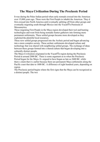 The Maya Civilization During The Preclassic Period
It was during the Paleo Indian period when early nomads crossed into the Americas
over 15,000 years ago. These were the First People to inhabit the Americas. They d
first crossed into North America until eventually splitting off from other groups and
eventually migrating south through Mexico into the YucatГЎn Peninsula of
Mesoamerica.
These migrating First People in the Maya region developed their tool and hunting
technologies and went from being nomadic hunter gatherers into forming more
permanent settlements. These settled groups became more developed as they
exploited the plentiful local resources.
These now settled groups progressed into the Archaic period and began advancing
into a more complex society. These archaic settlements developed culture and
technology that was shared with neighboring settled groups. The exchange of ideas
between these groups formed into a shared culture that began developing into a
culturally distinct people.
The Maya Civilization originated in the YucatГЎn region during the Preclassic
Period at around 2000 BC. There is some argument as to when the Preclassic
Period began for the Maya. It s argued to have began as late as 2600 BC, while
there s claim that it s earlier because there are permanent Maya settlements along the
Pacific coast that date to 1800 BC. A difference of eight hundred years, depending on
region.
The Preclassic period begins where the first signs that the Maya can be recognized as
a distinct people. The two
 