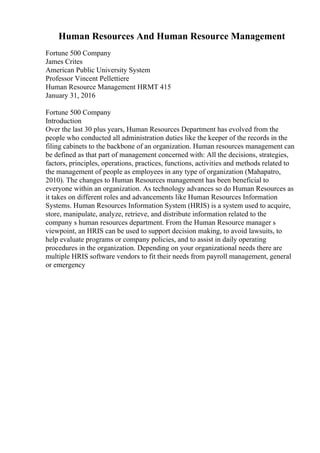 Human Resources And Human Resource Management
Fortune 500 Company
James Crites
American Public University System
Professor Vincent Pellettiere
Human Resource Management HRMT 415
January 31, 2016
Fortune 500 Company
Introduction
Over the last 30 plus years, Human Resources Department has evolved from the
people who conducted all administration duties like the keeper of the records in the
filing cabinets to the backbone of an organization. Human resources management can
be defined as that part of management concerned with: All the decisions, strategies,
factors, principles, operations, practices, functions, activities and methods related to
the management of people as employees in any type of organization (Mahapatro,
2010). The changes to Human Resources management has been beneficial to
everyone within an organization. As technology advances so do Human Resources as
it takes on different roles and advancements like Human Resources Information
Systems. Human Resources Information System (HRIS) is a system used to acquire,
store, manipulate, analyze, retrieve, and distribute information related to the
company s human resources department. From the Human Resource manager s
viewpoint, an HRIS can be used to support decision making, to avoid lawsuits, to
help evaluate programs or company policies, and to assist in daily operating
procedures in the organization. Depending on your organizational needs there are
multiple HRIS software vendors to fit their needs from payroll management, general
or emergency
 