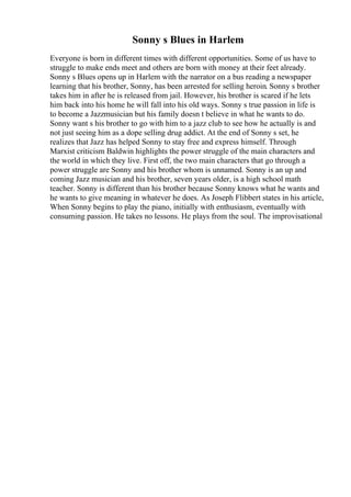 Sonny s Blues in Harlem
Everyone is born in different times with different opportunities. Some of us have to
struggle to make ends meet and others are born with money at their feet already.
Sonny s Blues opens up in Harlem with the narrator on a bus reading a newspaper
learning that his brother, Sonny, has been arrested for selling heroin. Sonny s brother
takes him in after he is released from jail. However, his brother is scared if he lets
him back into his home he will fall into his old ways. Sonny s true passion in life is
to become a Jazzmusician but his family doesn t believe in what he wants to do.
Sonny want s his brother to go with him to a jazz club to see how he actually is and
not just seeing him as a dope selling drug addict. At the end of Sonny s set, he
realizes that Jazz has helped Sonny to stay free and express himself. Through
Marxist criticism Baldwin highlights the power struggle of the main characters and
the world in which they live. First off, the two main characters that go through a
power struggle are Sonny and his brother whom is unnamed. Sonny is an up and
coming Jazz musician and his brother, seven years older, is a high school math
teacher. Sonny is different than his brother because Sonny knows what he wants and
he wants to give meaning in whatever he does. As Joseph Flibbert states in his article,
When Sonny begins to play the piano, initially with enthusiasm, eventually with
consuming passion. He takes no lessons. He plays from the soul. The improvisational
 