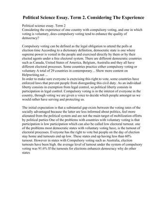 Political Science Essay. Term 2. Considering The Experience
Political science essay. Term 2
Considering the experience of one country with compulsory voting, and one in which
voting is voluntary, does compulsory voting tend to enhance the quality of
democracy?
Compulsory voting can be defined as the legal obligation to attend the polls at
election time According to a dictionary definition, democratic state is one where
supreme power is vested in the people and exercised directly by them or by their
elected agents under a free electoral system. There are different democratic countries
such as Canada, United States of America, Belgium, Australia and they all have
different electoral processes. Some countries practice either compulsory voting or
voluntary A total of 29 countries in contemporary... Show more content on
Helpwriting.net ...
In order to make sure everyone is exercising this right to vote, some countries have
enforced laws that prevent people from disregarding this civil duty. As an individual
liberty consists in exemption from legal control, so political liberty consists in
participation in legal control. Compulsory voting is in the interest of everyone in the
country, through voting we are given a voice to decide which people amongst us we
would rather have serving and protecting us.
The initial expectation is that a substantial gap exists between the voting rates of the
socially advantaged because the latter are less informed about politics, feel more
alienated from the political system and are not the main target of mobilization efforts
by political parties One of the problems with countries with voluntary voting is that
participation is low participation which can also be called low electoral turnout. one
of the problems most democratic states with voluntary voting have, is the turnout of
electoral processes. Everyone has the right to vote but people on the day of election
stay home and turnouts end up low. These states end up having less than 60%
turnout. However in states with Compulsory voting such as Australia, election
turnouts have been high. the average level of turnout under the system of compulsory
voting was 91.6% If the turnouts for elections enhances democracy why do other
states
 