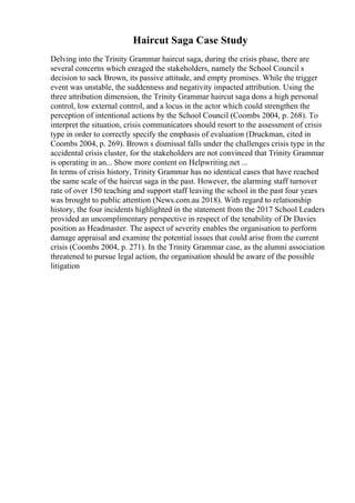 Haircut Saga Case Study
Delving into the Trinity Grammar haircut saga, during the crisis phase, there are
several concerns which enraged the stakeholders, namely the School Council s
decision to sack Brown, its passive attitude, and empty promises. While the trigger
event was unstable, the suddenness and negativity impacted attribution. Using the
three attribution dimension, the Trinity Grammar haircut saga dons a high personal
control, low external control, and a locus in the actor which could strengthen the
perception of intentional actions by the School Council (Coombs 2004, p. 268). To
interpret the situation, crisis communicators should resort to the assessment of crisis
type in order to correctly specify the emphasis of evaluation (Druckman, cited in
Coombs 2004, p. 269). Brown s dismissal falls under the challenges crisis type in the
accidental crisis cluster, for the stakeholders are not convinced that Trinity Grammar
is operating in an... Show more content on Helpwriting.net ...
In terms of crisis history, Trinity Grammar has no identical cases that have reached
the same scale of the haircut saga in the past. However, the alarming staff turnover
rate of over 150 teaching and support staff leaving the school in the past four years
was brought to public attention (News.com.au 2018). With regard to relationship
history, the four incidents highlighted in the statement from the 2017 School Leaders
provided an uncomplimentary perspective in respect of the tenability of Dr Davies
position as Headmaster. The aspect of severity enables the organisation to perform
damage appraisal and examine the potential issues that could arise from the current
crisis (Coombs 2004, p. 271). In the Trinity Grammar case, as the alumni association
threatened to pursue legal action, the organisation should be aware of the possible
litigation
 