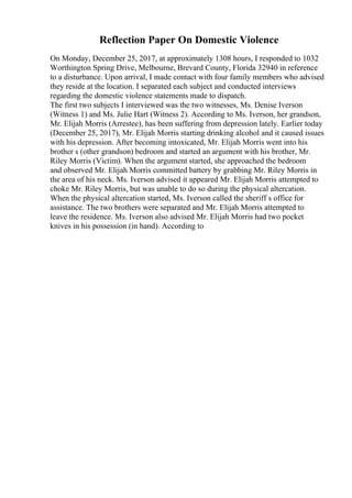 Reflection Paper On Domestic Violence
On Monday, December 25, 2017, at approximately 1308 hours, I responded to 1032
Worthington Spring Drive, Melbourne, Brevard County, Florida 32940 in reference
to a disturbance. Upon arrival, I made contact with four family members who advised
they reside at the location. I separated each subject and conducted interviews
regarding the domestic violence statements made to dispatch.
The first two subjects I interviewed was the two witnesses, Ms. Denise Iverson
(Witness 1) and Ms. Julie Hart (Witness 2). According to Ms. Iverson, her grandson,
Mr. Elijah Morris (Arrestee), has been suffering from depression lately. Earlier today
(December 25, 2017), Mr. Elijah Morris starting drinking alcohol and it caused issues
with his depression. After becoming intoxicated, Mr. Elijah Morris went into his
brother s (other grandson) bedroom and started an argument with his brother, Mr.
Riley Morris (Victim). When the argument started, she approached the bedroom
and observed Mr. Elijah Morris committed battery by grabbing Mr. Riley Morris in
the area of his neck. Ms. Iverson advised it appeared Mr. Elijah Morris attempted to
choke Mr. Riley Morris, but was unable to do so during the physical altercation.
When the physical altercation started, Ms. Iverson called the sheriff s office for
assistance. The two brothers were separated and Mr. Elijah Morris attempted to
leave the residence. Ms. Iverson also advised Mr. Elijah Morris had two pocket
knives in his possession (in hand). According to
 