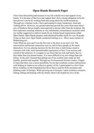 Open Hands Research Paper
I have been blessed beyond measure in my life with the love and support of my
family. It is because of that love and support that I feel a strong obligation to be the
best person I can be by working hard and caring about the world around me.
Through my volunteer work, I have participated in many fundraisers, food and
clothing drives. However, my greatest personal growth has come from more direct
acts of kindness that go largely unrecognized to anyone other than the recipient. My
first experience meeting someone in very unfortunate circumstances occurred when
my mother suggested we deliver meals for an Atlanta based organization called
Open Hands. Open Hands prepares individualized healthy meals for very ill people
living on their own. Open Hands conducted training on a... Show more content on
Helpwriting.net ...
Tears filled my eyes and I was the first one to the door at our next visit. The
conversation and human connection were as vital to these people as the meals
themselves. For me, playing lacrosse for the first time or delivering a meal to
someone with Aids, were uncomfortable experiences at first. I was nervous and
scared of the unknown. It is tougher to see those that are sick and lonely face to
face rather than just donate money. It is more difficult to try new things than risk
failure. In the end, I learned that getting out of my comfort zone made me feel
humble, grateful and inspired. Through my Environmental Science studies, I began
to learn that there was a career possibility for me that combines science and business
with helping to improve our collective quality of life. I participated in a few Clean
River workdays on the Chattahoochee River that is used for both recreation and
drinking water in Georgia. While growing up in Georgia, I spent countless summers,
fishing, hiking and boating with my family where I developed my love of the
 