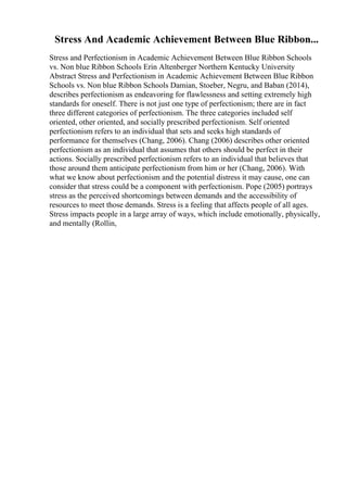 Stress And Academic Achievement Between Blue Ribbon...
Stress and Perfectionism in Academic Achievement Between Blue Ribbon Schools
vs. Non blue Ribbon Schools Erin Altenberger Northern Kentucky University
Abstract Stress and Perfectionism in Academic Achievement Between Blue Ribbon
Schools vs. Non blue Ribbon Schools Damian, Stoeber, Negru, and Baban (2014),
describes perfectionism as endeavoring for flawlessness and setting extremely high
standards for oneself. There is not just one type of perfectionism; there are in fact
three different categories of perfectionism. The three categories included self
oriented, other oriented, and socially prescribed perfectionism. Self oriented
perfectionism refers to an individual that sets and seeks high standards of
performance for themselves (Chang, 2006). Chang (2006) describes other oriented
perfectionism as an individual that assumes that others should be perfect in their
actions. Socially prescribed perfectionism refers to an individual that believes that
those around them anticipate perfectionism from him or her (Chang, 2006). With
what we know about perfectionism and the potential distress it may cause, one can
consider that stress could be a component with perfectionism. Pope (2005) portrays
stress as the perceived shortcomings between demands and the accessibility of
resources to meet those demands. Stress is a feeling that affects people of all ages.
Stress impacts people in a large array of ways, which include emotionally, physically,
and mentally (Rollin,
 