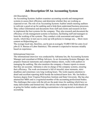 Job Description Of An Accounting System
Job Description
An Accounting Systems Auditor examines accounting records and management
systems to assess their efficiency and determine whether they are working as
expected or not. The role of an Accounting Systems Auditor entails meeting auditees
to cultivate a good set up for auditing and to help them understand business processes.
They collect information and documents from staff and clients and research on how
to implement the best systems for the company. They also research and document the
efficiency of risk management systems in business, facilitating staff and managers to
learn the working of the systems. They conduct a risk assessment and report the
results, which they in turn use to come up with policies to manage any ... Show more
content on Helpwriting.net ...
The average local rate, therefore, can be put at averagely 55,000 USD for entry level
jobs (U.S. Bureau of Labor Statistics). This amount is expected to increase steadily
based on experience.
Informational Interview
The informational interview was conducted by Adrianna Ion, the Accounting Systems
Manager and consultant at Hilltop Advisors. As an Accounting Systems Manager, she
prepares financial statements and compiles balance sheets, works with auditors in
managing the auditing. She also monitors the company s finance reports to ensure
that they are accurate. Adrianna is also in charge of the company systems, ensuring
their efficiency. The work environment is full of stressful, tense moments, strict
deadlines and sometimes very long working hours. The work requires attention to
detail and excellent reporting skills beside the technical know how. Ms. Ion holds a
business degree from Virginia Polytechnic Institute and State University. She has also
attained her MBA and is a registered member of the accounting professional bodies.
The challenges that come with the job are the peak times for auditing which have so
many deliverables and limited time. She advises that students in this field should aim
at going for further studies and taking examinations to be registered as members of
accounting
 
