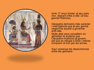 Amb 17 anys d'edat, el seu pare
mor, deixant orfes a ella i al seu
germà Ptolomeu.
Cleopatra demostra més caràcter
i intel·ligència que el seu germà,
negant-se aquest a governar
amb ella.
Molts dels seus consellers no
admetien la audàcia que
Cleopatra mostrava al govern,
pel que es refugia a Síria i intenta
conquerir el tron per les armes.
Aquí comença les desavinences
entre els germans.
 