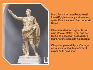 Marc Antoni torna a Roma i està
fora d'Egipte tres anys, durant els
quals Ocatvi es fa amb el poder de
Roma.
Cleopatra decideix signar la pau
amb Roma i Octavi li diu que per
fer-ho és necessari assassinar a
Marc Antoni, però ella no accepta.
Cleopatra presa del por s'amaga
en la seva tomba, fent córrer el
rumor de la seva mort.
 