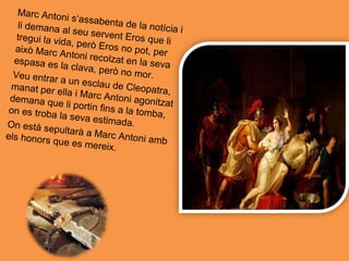 Marc Antoni s‘assabenta de la notícia ili demana al seu servent Eros que litregui la vida, però Eros no pot, peraixò Marc Antoni recolzat en la sevaespasa es la clava, però no mor.Veu entrar a un esclau de Cleopatra,manat per ella i Marc Antoni agonitzat
demana que li portin fins a la tomba,on es troba la seva estimada.On està sepultarà a Marc Antoni ambels honors que es mereix.
 